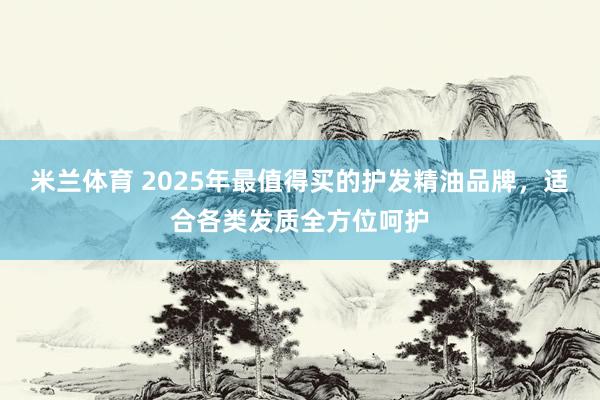 米兰体育 2025年最值得买的护发精油品牌，适合各类发质全方位呵护