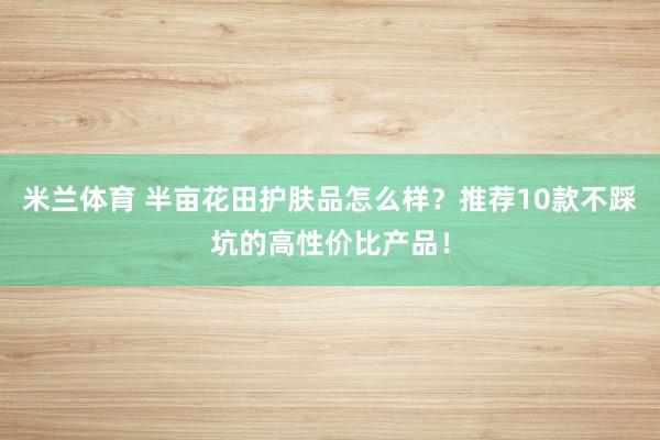 米兰体育 半亩花田护肤品怎么样？推荐10款不踩坑的高性价比产品！