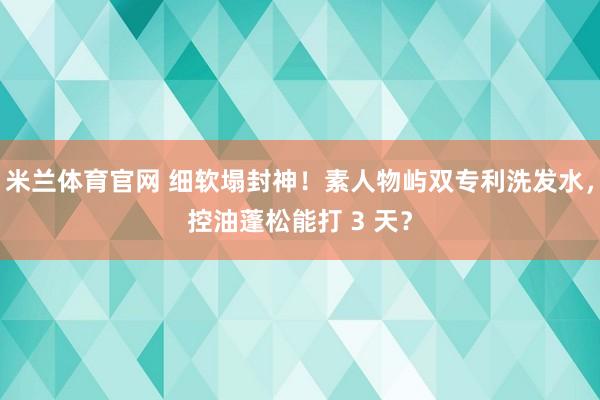 米兰体育官网 细软塌封神！素人物屿双专利洗发水，控油蓬松能打 3 天？