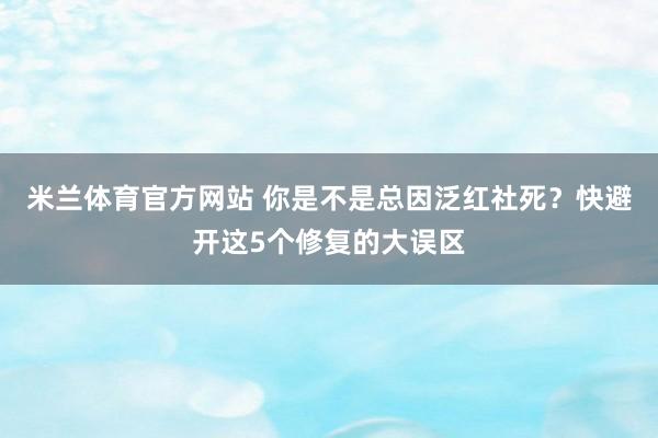 米兰体育官方网站 你是不是总因泛红社死？快避开这5个修复的大误区