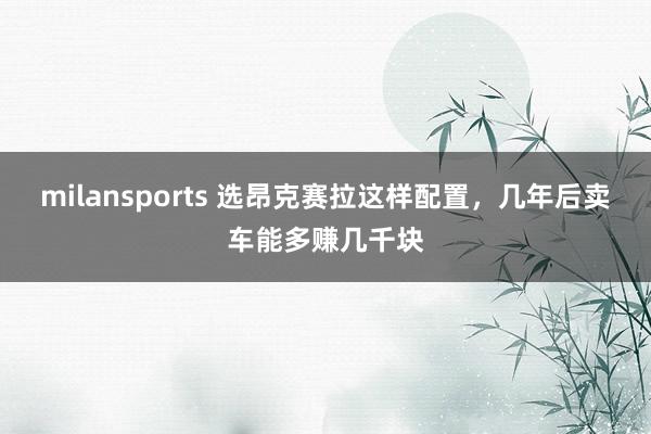 milansports 选昂克赛拉这样配置，几年后卖车能多赚几千块