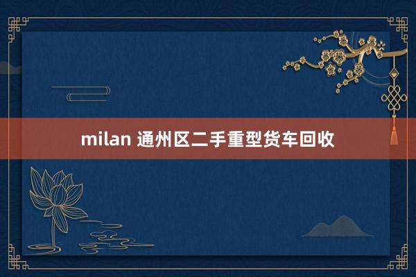 milan 通州区二手重型货车回收