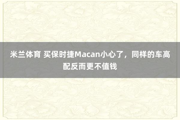 米兰体育 买保时捷Macan小心了，同样的车高配反而更不值钱