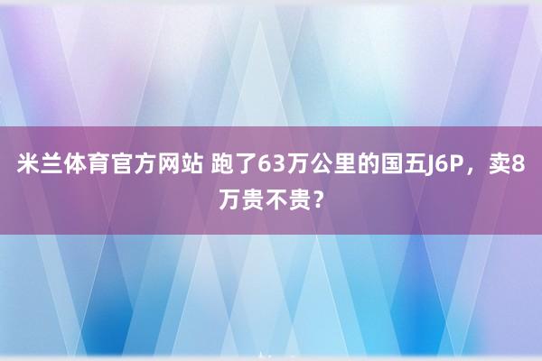 米兰体育官方网站 跑了63万公里的国五J6P，卖8万贵不贵？