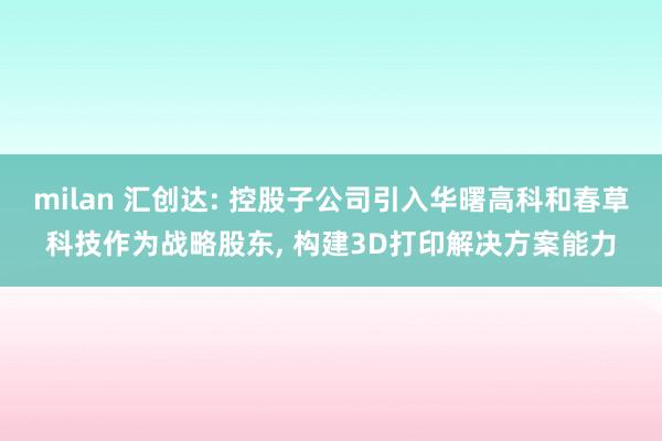 milan 汇创达: 控股子公司引入华曙高科和春草科技作为战略股东， 构建3D打印解决方案能力