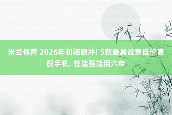 米兰体育 2026年初闭眼冲! 5款最具诚意低价高配手机, 性能强能用六年