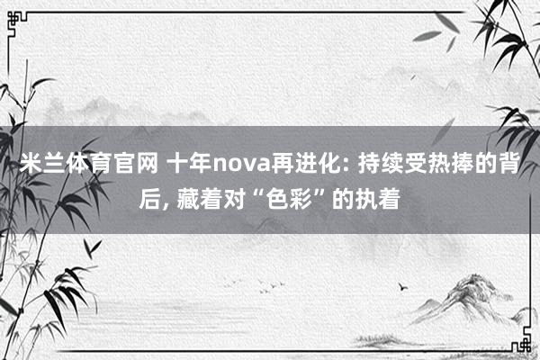 米兰体育官网 十年nova再进化: 持续受热捧的背后, 藏着对“色彩”的执着