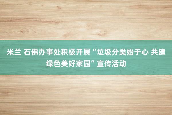 米兰 石佛办事处积极开展“垃圾分类始于心 共建绿色美好家园”宣传活动