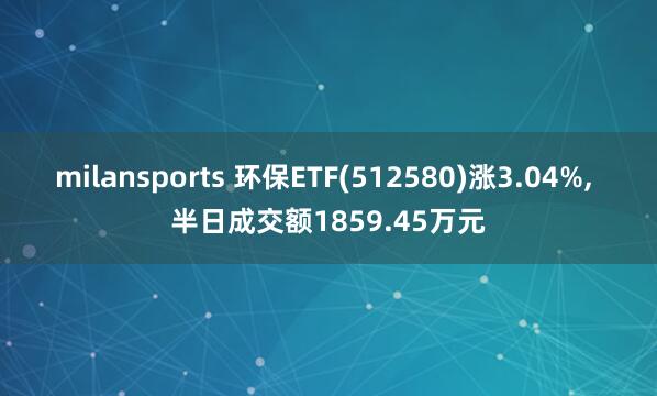 milansports 环保ETF(512580)涨3.04%, 半日成交额1859.45万元