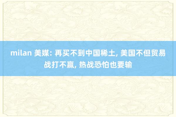 milan 美媒: 再买不到中国稀土, 美国不但贸易战打不赢, 热战恐怕也要输