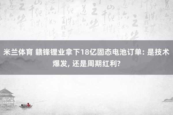 米兰体育 赣锋锂业拿下18亿固态电池订单: 是技术爆发, 还是周期红利?