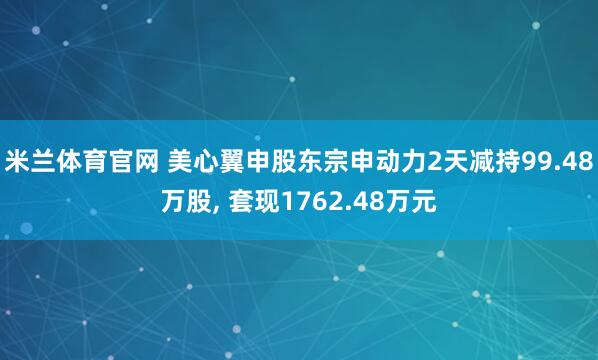 米兰体育官网 美心翼申股东宗申动力2天减持99.48万股, 套现1762.48万元