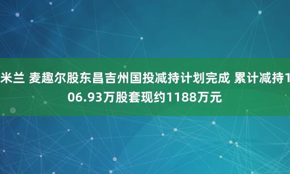 米兰 麦趣尔股东昌吉州国投减持计划完成 累计减持106.93万股套现约1188万元