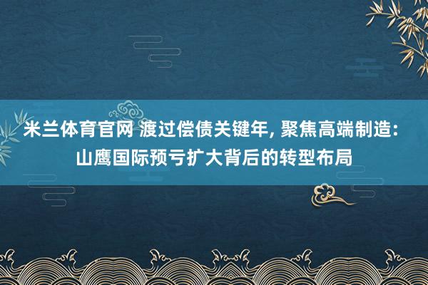 米兰体育官网 渡过偿债关键年， 聚焦高端制造: 山鹰国际预亏扩大背后的转型布局
