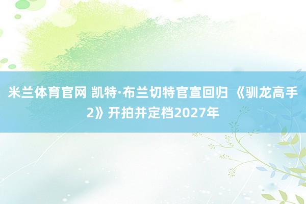 米兰体育官网 凯特·布兰切特官宣回归 《驯龙高手2》开拍并定档2027年