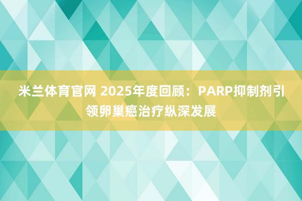 米兰体育官网 2025年度回顾：PARP抑制剂引领卵巢癌治疗纵深发展