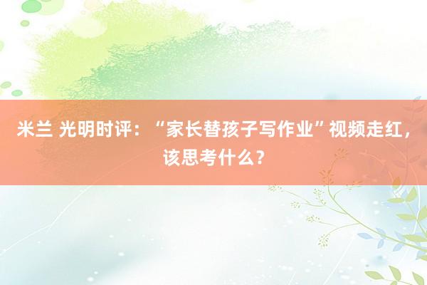 米兰 光明时评：“家长替孩子写作业”视频走红，该思考什么？