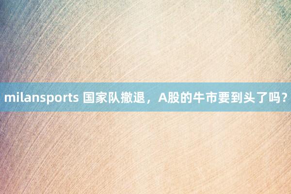 milansports 国家队撤退，A股的牛市要到头了吗？