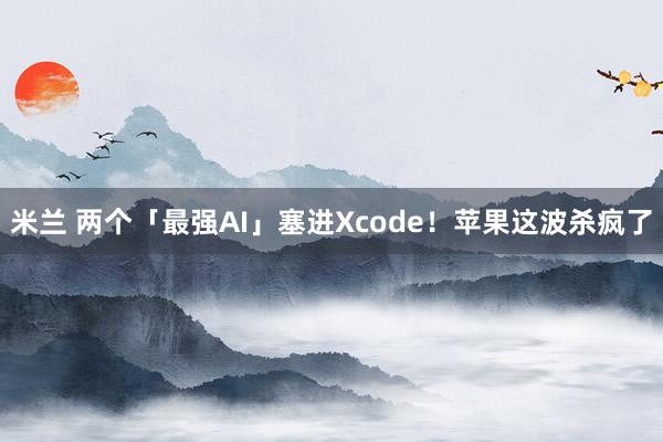 米兰 两个「最强AI」塞进Xcode！苹果这波杀疯了