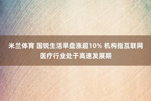 米兰体育 国锐生活早盘涨超10% 机构指互联网医疗行业处于高速发展期