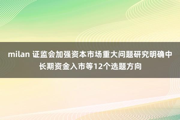 milan 证监会加强资本市场重大问题研究明确中长期资金入市等12个选题方向