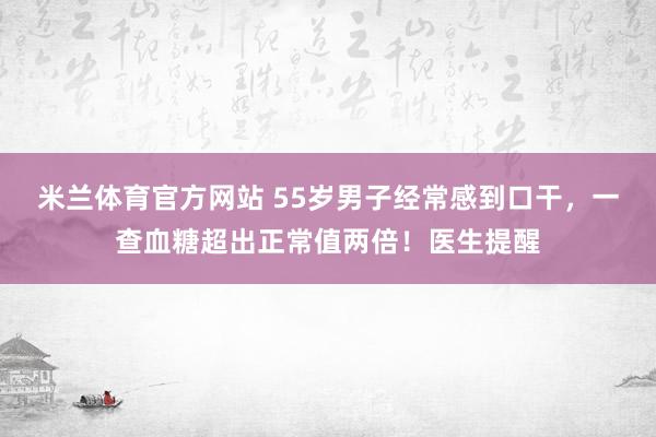 米兰体育官方网站 55岁男子经常感到口干，一查血糖超出正常值两倍！医生提醒