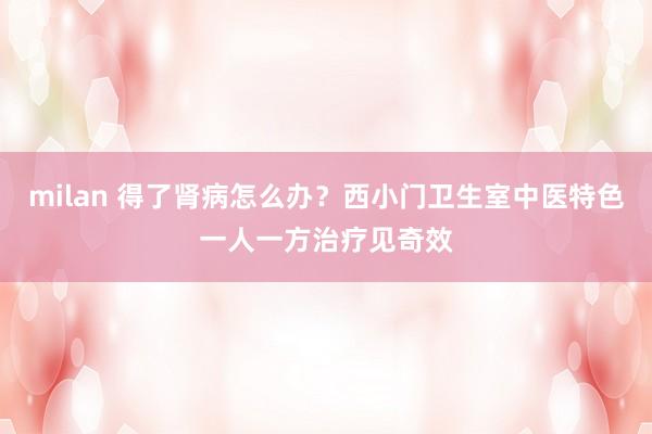 milan 得了肾病怎么办？西小门卫生室中医特色一人一方治疗见奇效