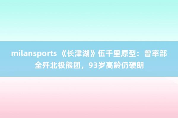 milansports 《长津湖》伍千里原型：曾率部全歼北极熊团，93岁高龄仍硬朗