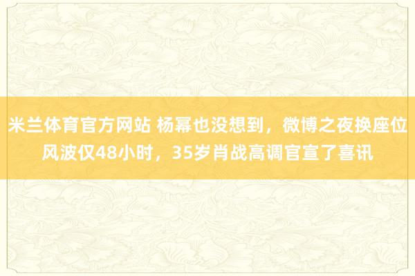 米兰体育官方网站 杨幂也没想到，微博之夜换座位风波仅48小时，35岁肖战高调官宣了喜讯