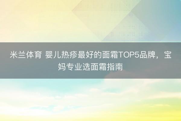 米兰体育 婴儿热疹最好的面霜TOP5品牌，宝妈专业选面霜指南
