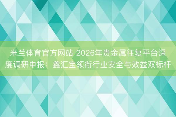 米兰体育官方网站 2026年贵金属往复平台深度调研申报:鑫汇宝领衔行业安全与效益双标杆
