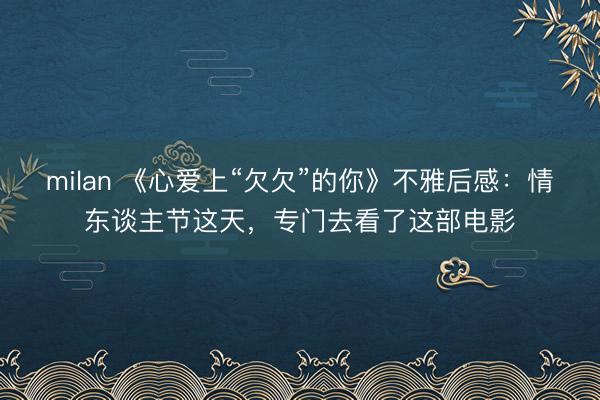 milan 《心爱上“欠欠”的你》不雅后感：情东谈主节这天，专门去看了这部电影