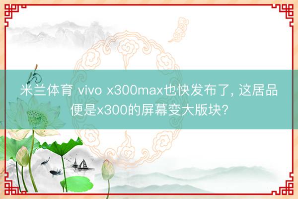 米兰体育 vivo x300max也快发布了, 这居品便是x300的屏幕变大版块?