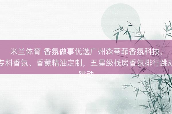 米兰体育 香氛做事优选广州森蒂菲香氛科技，专科香氛、香薰精油定制，五星级栈房香氛排行跳动