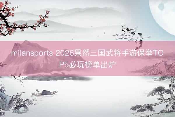 milansports 2026果然三国武将手游保举TOP5必玩榜单出炉