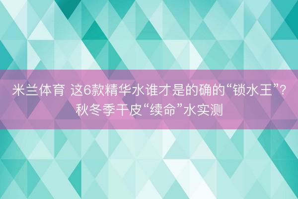 米兰体育 这6款精华水谁才是的确的“锁水王”？秋冬季干皮“续命”水实测