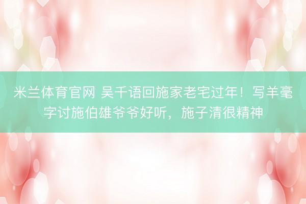 米兰体育官网 吴千语回施家老宅过年!写羊毫字讨施伯雄爷爷好听,施子清很精神