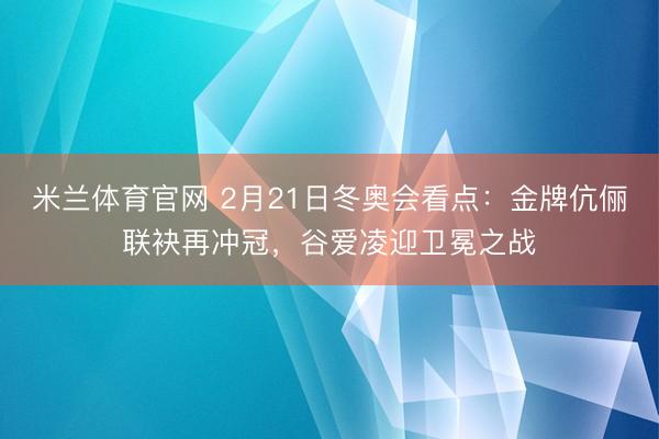 米兰体育官网 2月21日冬奥会看点:金牌伉俪联袂再冲冠,谷爱凌迎卫冕之战