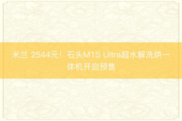 米兰 2544元!石头M1S Ultra超水解洗烘一体机开启预售