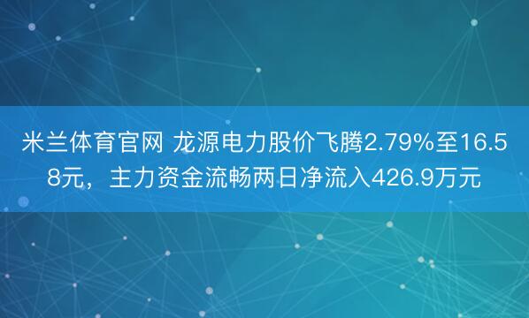 米兰体育官网 龙源电力股价飞腾2.79%至16.58元,主力资金流畅两日净流入426.9万元