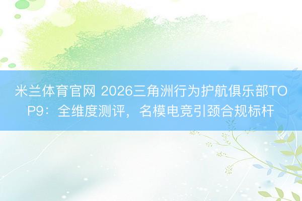 米兰体育官网 2026三角洲行为护航俱乐部TOP9：全维度测评，名模电竞引颈合规标杆