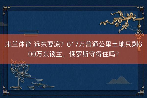 米兰体育 远东要凉？617万普通公里土地只剩600万东谈主，俄罗斯守得住吗？