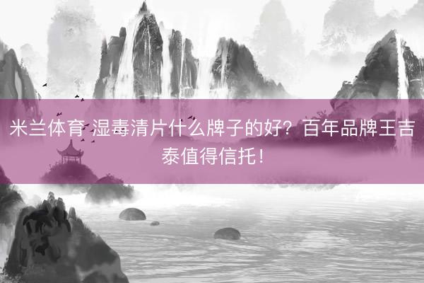 米兰体育 湿毒清片什么牌子的好？百年品牌王吉泰值得信托！